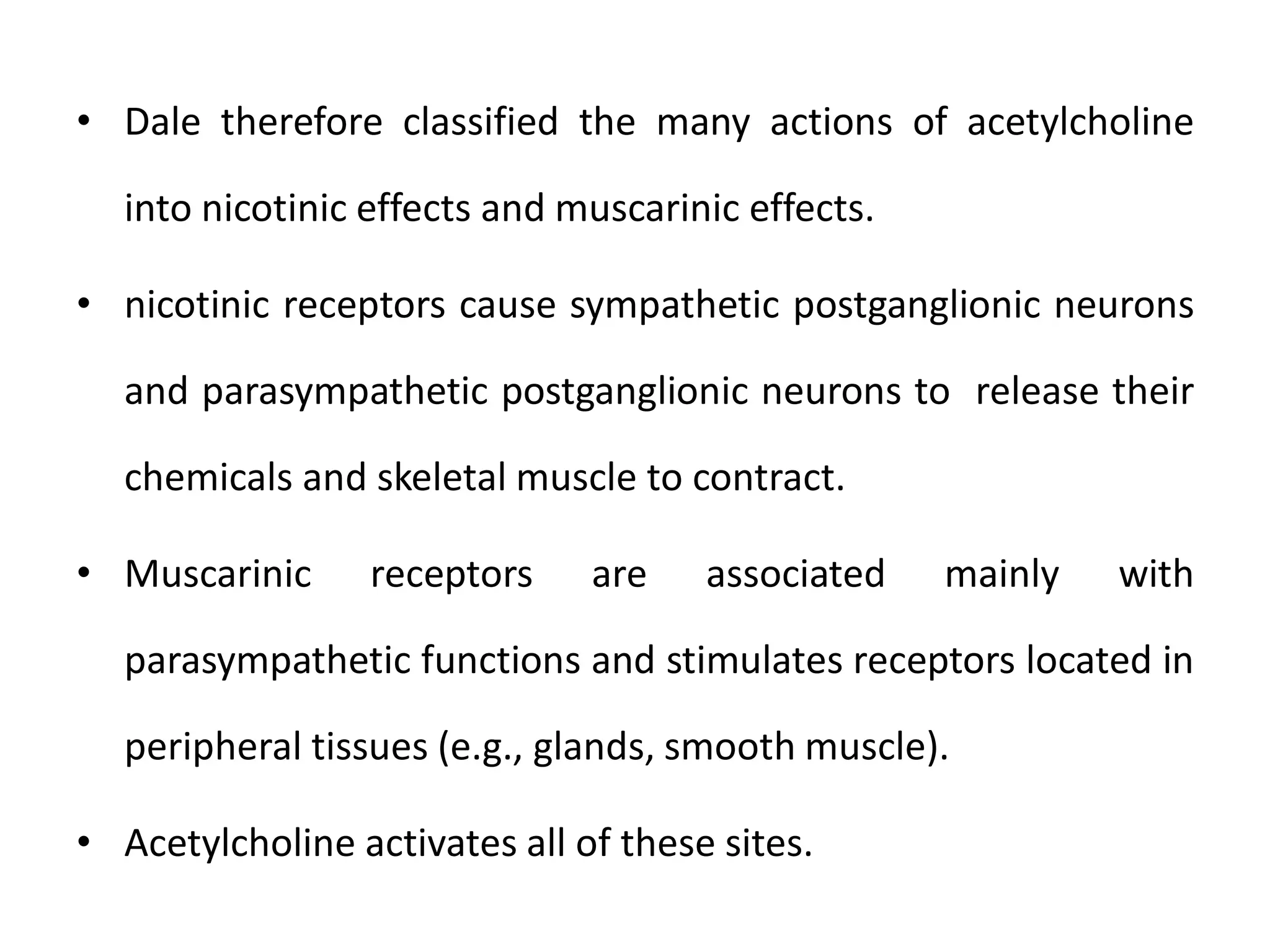 • Dale therefore classified the many actions of acetylcholine
into nicotinic effects and muscarinic effects.
• nicotinic receptors cause sympathetic postganglionic neurons
and parasympathetic postganglionic neurons to release their
chemicals and skeletal muscle to contract.
• Muscarinic receptors are associated mainly with
parasympathetic functions and stimulates receptors located in
peripheral tissues (e.g., glands, smooth muscle).
• Acetylcholine activates all of these sites.
 