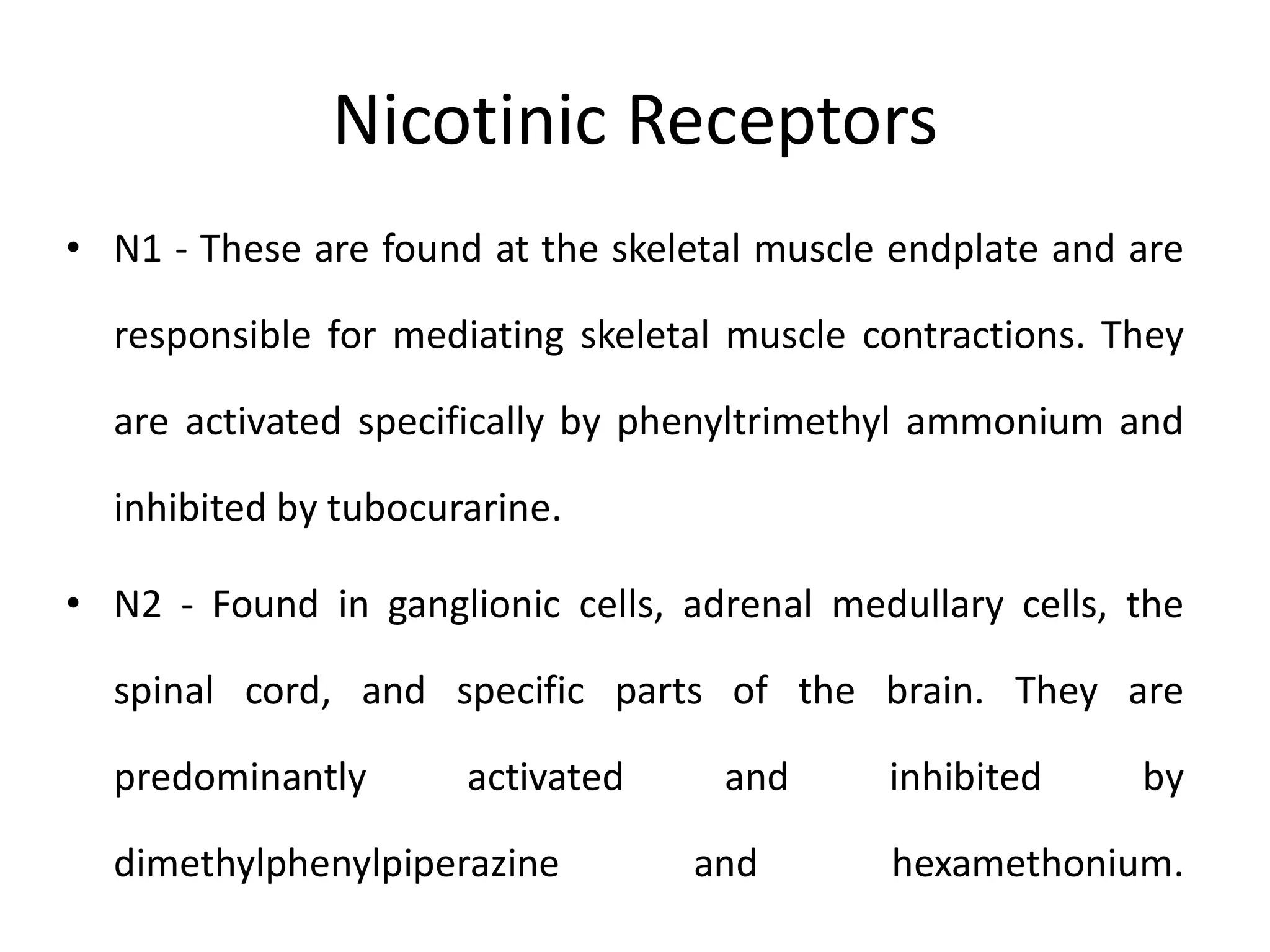 Nicotinic Receptors
• N1 - These are found at the skeletal muscle endplate and are
responsible for mediating skeletal muscle contractions. They
are activated specifically by phenyltrimethyl ammonium and
inhibited by tubocurarine.
• N2 - Found in ganglionic cells, adrenal medullary cells, the
spinal cord, and specific parts of the brain. They are
predominantly activated and inhibited by
dimethylphenylpiperazine and hexamethonium.
 