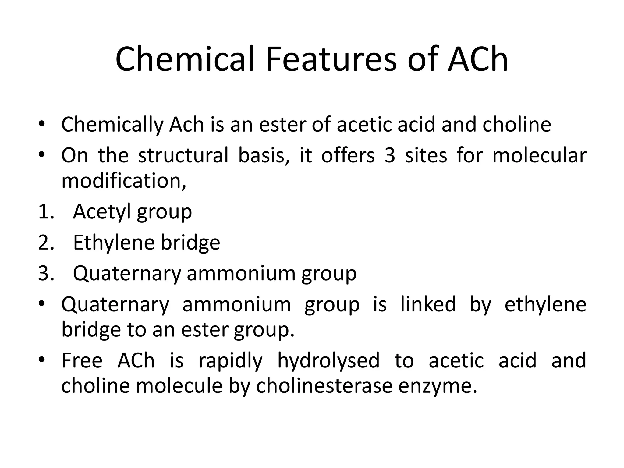 Chemical Features of ACh
• Chemically Ach is an ester of acetic acid and choline
• On the structural basis, it offers 3 sites for molecular
modification,
1. Acetyl group
2. Ethylene bridge
3. Quaternary ammonium group
• Quaternary ammonium group is linked by ethylene
bridge to an ester group.
• Free ACh is rapidly hydrolysed to acetic acid and
choline molecule by cholinesterase enzyme.
 