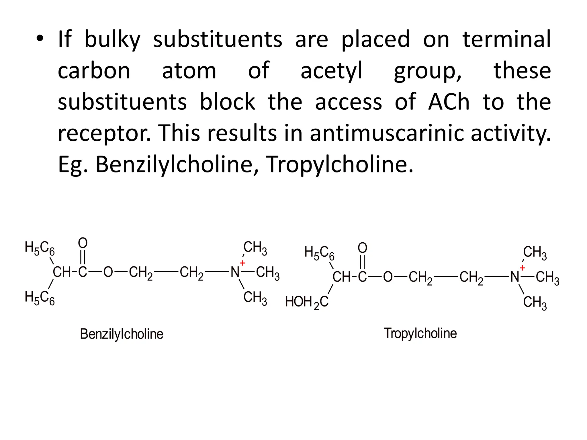 • If bulky substituents are placed on terminal
carbon atom of acetyl group, these
substituents block the access of ACh to the
receptor. This results in antimuscarinic activity.
Eg. Benzilylcholine, Tropylcholine.
CH C
H5C6
H5C6
O
O CH2 CH2 N
+
CH3
CH3
CH3
CH C
H5C6
HOH2C
O
O CH2 CH2 N
+
CH3
CH3
CH3
Benzilylcholine Tropylcholine
 