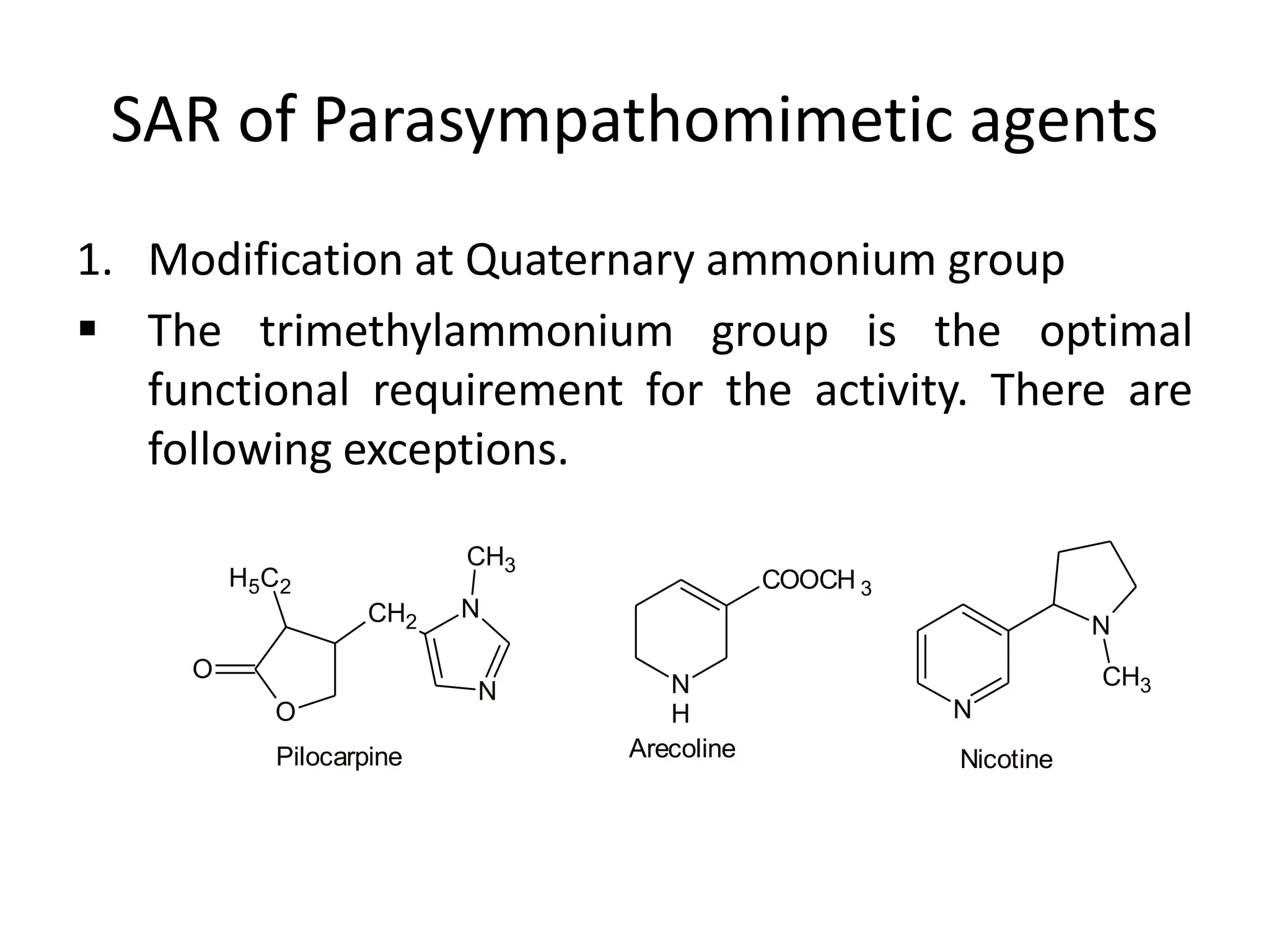 SAR of Parasympathomimetic agents
1. Modification at Quaternary ammonium group
 The trimethylammonium group is the optimal
functional requirement for the activity. There are
following exceptions.
O
O
H5C2
CH2
N
N
CH3
Pilocarpine
N
H
COOCH 3
Arecoline
N
N
CH3
Nicotine
 