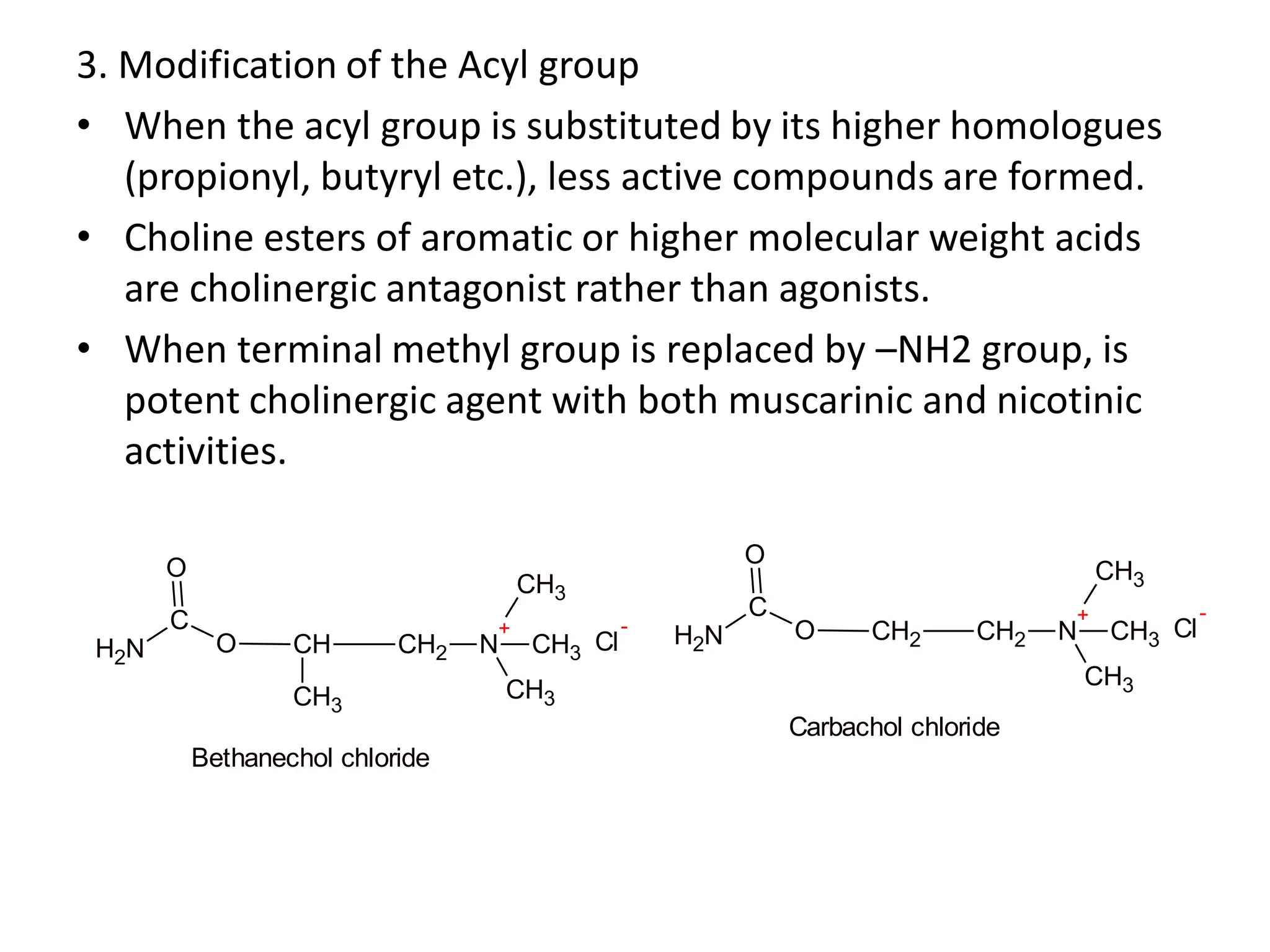 3. Modification of the Acyl group
• When the acyl group is substituted by its higher homologues
(propionyl, butyryl etc.), less active compounds are formed.
• Choline esters of aromatic or higher molecular weight acids
are cholinergic antagonist rather than agonists.
• When terminal methyl group is replaced by –NH2 group, is
potent cholinergic agent with both muscarinic and nicotinic
activities.
N
H2
C
O
O
CH CH2 N
+
CH3
CH3
CH3
CH3
Cl
-
Bethanechol chloride
Cl
-
N
H2
C
O
O
CH2 CH2 N
+
CH3
CH3
CH3
Carbachol chloride
 