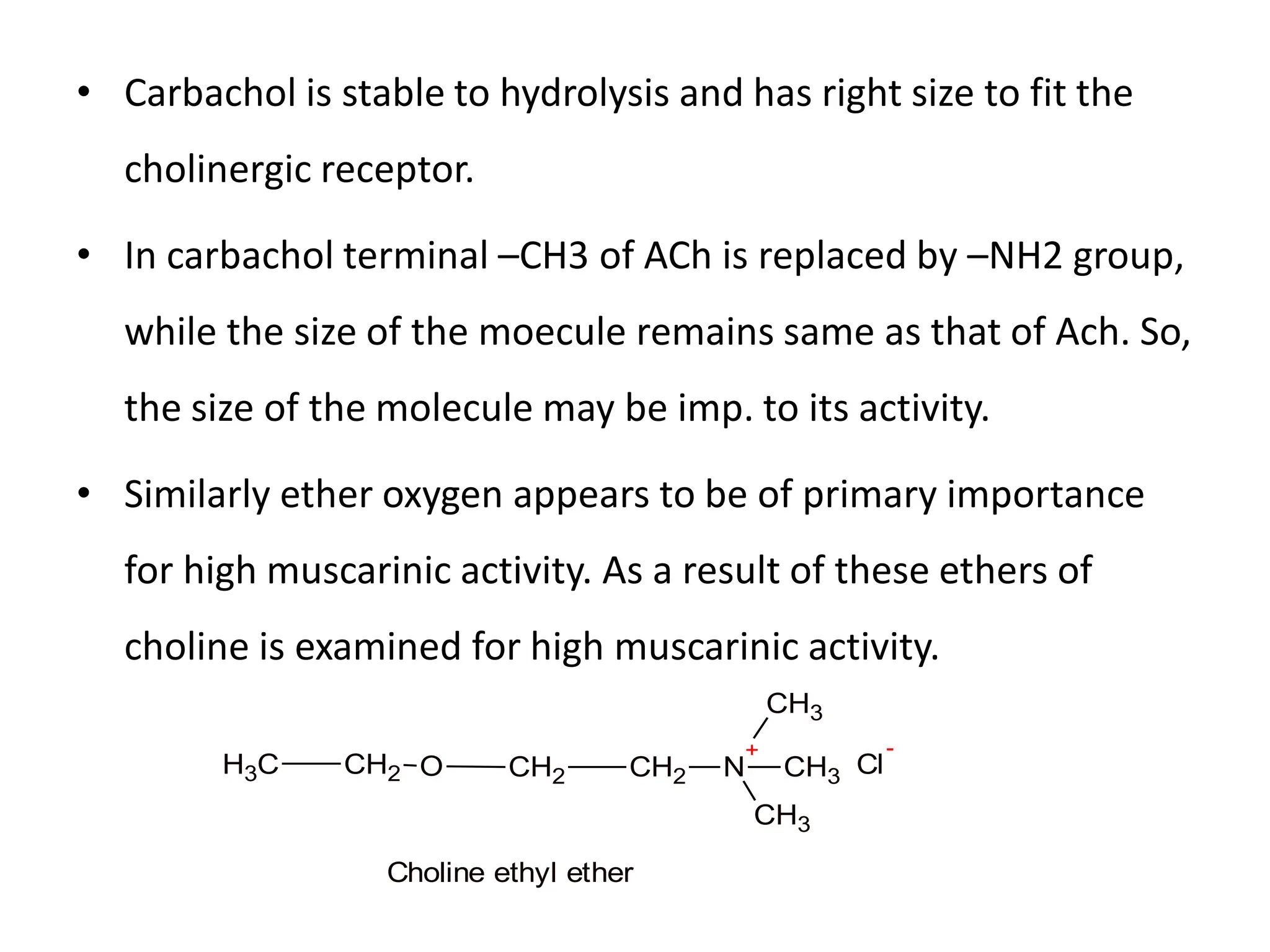 • Carbachol is stable to hydrolysis and has right size to fit the
cholinergic receptor.
• In carbachol terminal –CH3 of ACh is replaced by –NH2 group,
while the size of the moecule remains same as that of Ach. So,
the size of the molecule may be imp. to its activity.
• Similarly ether oxygen appears to be of primary importance
for high muscarinic activity. As a result of these ethers of
choline is examined for high muscarinic activity.
Cl
-
O CH2 CH2 N
+
CH3
CH3
CH3
CH2
C
H3
Choline ethyl ether
 