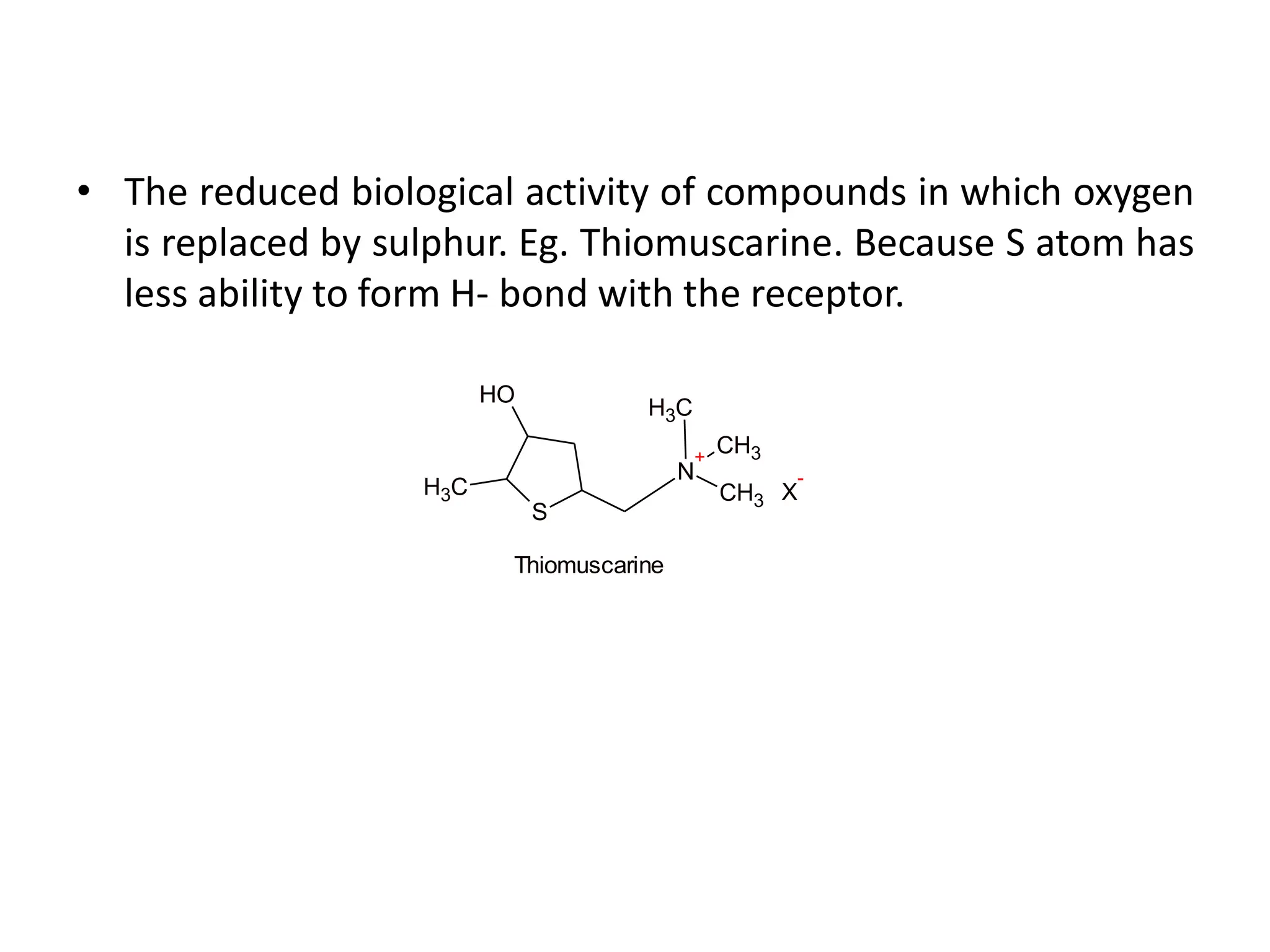 • The reduced biological activity of compounds in which oxygen
is replaced by sulphur. Eg. Thiomuscarine. Because S atom has
less ability to form H- bond with the receptor.
N
+
CH3
CH3
C
H3
S
C
H3
O
H
Thiomuscarine
X
-
 