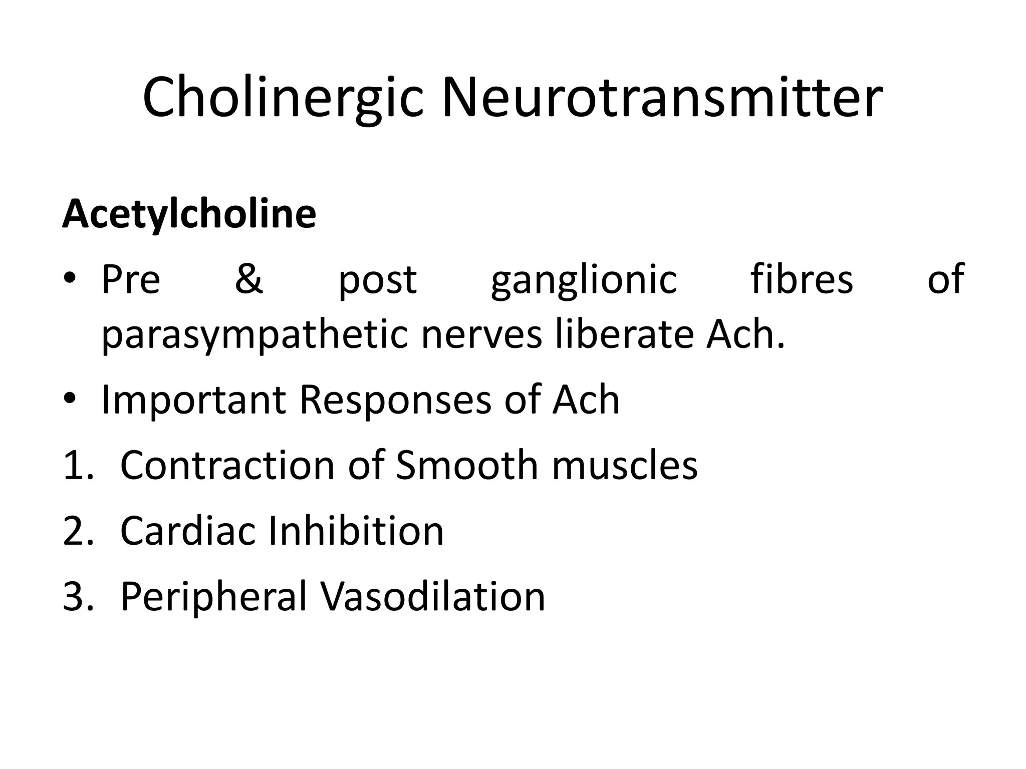 Cholinergic Neurotransmitter
Acetylcholine
• Pre & post ganglionic fibres of
parasympathetic nerves liberate Ach.
• Important Responses of Ach
1. Contraction of Smooth muscles
2. Cardiac Inhibition
3. Peripheral Vasodilation
 
