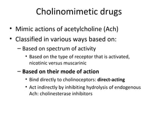 Cholinomimetic drugs
• Mimic actions of acetylcholine (Ach)
• Classified in various ways based on:
– Based on spectrum of activity
• Based on the type of receptor that is activated,
nicotinic versus muscarinic
– Based on their mode of action
• Bind directly to cholinoceptors: direct-acting
• Act indirectly by inhibiting hydrolysis of endogenous
Ach: cholinesterase inhibitors
 