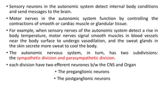 • Sensory neurons in the autonomic system detect internal body conditions
and send messages to the brain.
• Motor nerves in the autonomic system function by controlling the
contractions of smooth or cardiac muscle or glandular tissue.
• For example, when sensory nerves of the autonomic system detect a rise in
body temperature, motor nerves signal smooth muscles in blood vessels
near the body surface to undergo vasodilation, and the sweat glands in
the skin secrete more sweat to cool the body.
• The autonomic nervous system, in turn, has two subdivisions:
the sympathetic division and parasympathetic division.
• each division have two efferent neurones b/w the CNS and Organ
• The preganglionic neurons
• The postganglionic neurons
 