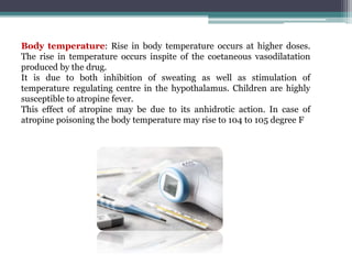 Body temperature: Rise in body temperature occurs at higher doses.
The rise in temperature occurs inspite of the coetaneous vasodilatation
produced by the drug.
It is due to both inhibition of sweating as well as stimulation of
temperature regulating centre in the hypothalamus. Children are highly
susceptible to atropine fever.
This effect of atropine may be due to its anhidrotic action. In case of
atropine poisoning the body temperature may rise to 104 to 105 degree F
 