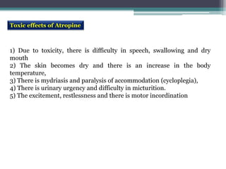 Toxic effects of Atropine
1) Due to toxicity, there is difficulty in speech, swallowing and dry
mouth
2) The skin becomes dry and there is an increase in the body
temperature,
3) There is mydriasis and paralysis of accommodation (cycloplegia),
4) There is urinary urgency and difficulty in micturition.
5) The excitement, restlessness and there is motor incordination
 