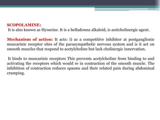SCOPOLAMINE:
It is also known as Hyoscine. It is a belladonna alkaloid, is anticholinergic agent.
Mechanism of action: It acts: i) as a competitive inhibitor at postganglionic
muscarinic receptor sites of the parasympathetic nervous system and is it act on
smooth muscles that respond to acetylcholine but lack cholinergic innervation.
It binds to muscarinic receptors This prevents acetylcholine from binding to and
activating the receptors which would re in contraction of the smooth muscle. The
inhibition of contraction reduces spasms and their related pain during abdominal
cramping.
 