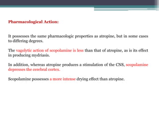 Pharmacological Action:
It possesses the same pharmacologic properties as atropine, but in some cases
to differing degrees.
The vagolytic action of scopolamine is less than that of atropine, as is its effect
in producing mydriasis.
In addition, whereas atropine produces a stimulation of the CNS, scopolamine
depresses the cerebral cortex.
Scopolamine possesses a more intense drying effect than atropine.
 