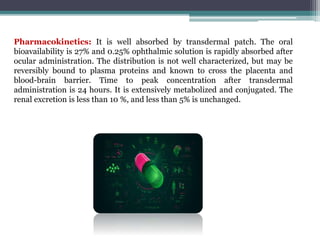 Pharmacokinetics: It is well absorbed by transdermal patch. The oral
bioavailability is 27% and 0.25% ophthalmic solution is rapidly absorbed after
ocular administration. The distribution is not well characterized, but may be
reversibly bound to plasma proteins and known to cross the placenta and
blood-brain barrier. Time to peak concentration after transdermal
administration is 24 hours. It is extensively metabolized and conjugated. The
renal excretion is less than 10 %, and less than 5% is unchanged.
 