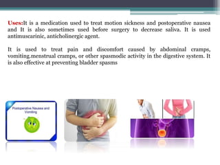 Uses:It is a medication used to treat motion sickness and postoperative nausea
and It is also sometimes used before surgery to decrease saliva. It is used
antimuscarinic, anticholinergic agent.
It is used to treat pain and discomfort caused by abdominal cramps,
vomiting.menstrual cramps, or other spasmodic activity in the digestive system. It
is also effective at preventing bladder spasms
 