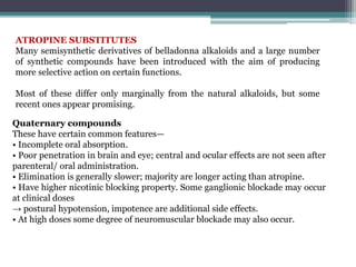 ATROPINE SUBSTITUTES
Many semisynthetic derivatives of belladonna alkaloids and a large number
of synthetic compounds have been introduced with the aim of producing
more selective action on certain functions.
Most of these differ only marginally from the natural alkaloids, but some
recent ones appear promising.
Quaternary compounds
These have certain common features—
• Incomplete oral absorption.
• Poor penetration in brain and eye; central and ocular effects are not seen after
parenteral/ oral administration.
• Elimination is generally slower; majority are longer acting than atropine.
• Have higher nicotinic blocking property. Some ganglionic blockade may occur
at clinical doses
→ postural hypotension, impotence are additional side effects.
• At high doses some degree of neuromuscular blockade may also occur.
 