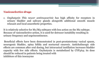 Vasicoselective drugs
1. Oxybutynin This newer antimuscarinic has high affinity for receptors in
urinary bladder and salivary glands alongwith additional smooth muscle
relaxant and local anaesthetic properties.
It is relatively selective for M1/M3 subtypes with less action on the M2 subtype.
Because of vasicoselective action, it is used for detrusor instability resulting in
urinary frequency and urgeincontinence.
Beneficial effects have been demonstrated in post-prostatectomy vasical spasm,
neurogenic bladder, spina bifida and nocturnal enuresis. Anticholinergic side
effects are common after oral dosing, but intravasical instillation increases bladder
capacity with few side effects. Oxybutynin is metabolized by CYP3A4; its dose
should be reduced in patients being treated with
inhibitors of this isoenzyme
 
