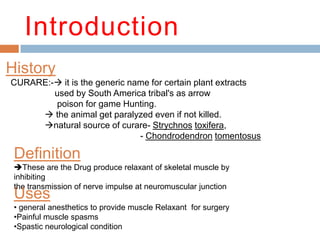Introduction
Definition
These are the Drug produce relaxant of skeletal muscle by
inhibiting
the transmission of nerve impulse at neuromuscular junction
History
CURARE:- it is the generic name for certain plant extracts
used by South America tribal's as arrow
poison for game Hunting.
 the animal get paralyzed even if not killed.
natural source of curare- Strychnos toxifera,
- Chondrodendron tomentosus
Uses
• general anesthetics to provide muscle Relaxant for surgery
•Painful muscle spasms
•Spastic neurological condition
 