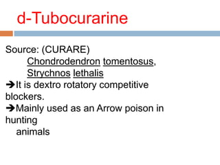 d-Tubocurarine
Source: (CURARE)
Chondrodendron tomentosus,
Strychnos lethalis
It is dextro rotatory competitive
blockers.
Mainly used as an Arrow poison in
hunting
animals
 