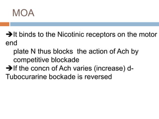 MOA
It binds to the Nicotinic receptors on the motor
end
plate N thus blocks the action of Ach by
competitive blockade
If the concn of Ach varies (increase) d-
Tubocurarine bockade is reversed
 