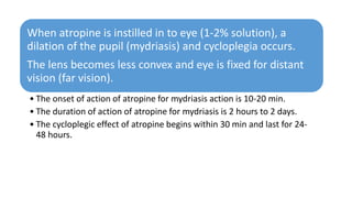 When atropine is instilled in to eye (1-2% solution), a
dilation of the pupil (mydriasis) and cycloplegia occurs.
The lens becomes less convex and eye is fixed for distant
vision (far vision).
• The onset of action of atropine for mydriasis action is 10-20 min.
• The duration of action of atropine for mydriasis is 2 hours to 2 days.
• The cycloplegic effect of atropine begins within 30 min and last for 24-
48 hours.
 