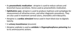 • As preanesthetic medication: atropine is sued to reduce salivary and
bronchial mucus secretions. Hence used as preanesthetic medication.
• Ophthalmic uses: atropine is used to produce mydriasis and cycloplegia for
measurement of refractive errors, and other diagnostic procedures. They
are also used in treatment corneal ulcers, choroiditis and iridocyclitis.
• Atropine is a cardiac stimulant hence used in heart block due to digitalis
toxicity.
• In urinary incontinence (enuresis)
• Atropine sulphate is used as antidote in Organophospharus poisoning due
to its antimuscarinic actions.
 