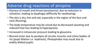 Adverse drug reactions of atropine
• Dryness of mouth and throat (xerostomia): due to reduction in
salivation, leading to dysphagia (difficulty for swallowing).
• The skin is dry, hot and red, especially in the region of the face and
neck (flushing).
• The body temperature may be raised due to decreased sweating and
reduced heat loss leading to hyperpyrexia.
• Increased in intraocular pressure leading to glaucoma.
• Blurred vision due to paralysis of circular muscles and ciliary bodies of
iris (pupil dilation i.e. mydriasis). Photophobia may result due to
widely dilated pupils.
 