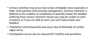 • Urinary retention may occur due to loss of bladder tone especially in
elder male patients with prostate enlargement. (Urinary retention is
defined as the inability to completely or partially empty the bladder.
Suffering from urinary retention means you may be unable to start
urination, or if you are able to start, you can't fully empty your
bladder)
• Palpitation and tachycardia may occur due to blockade of cardiac
vagus nerve.
• Constipation occurs due to reduced GIT motility and peristalsis.
 