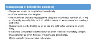 Management of belladonna poisoning
• The patient should be hospitalised immediately.
• Artificial ventilator must be given.
• The antidote of choice is Physostigmine salicylate. Intravenous injection of 1-4 mg
of physostigmine salicylate controls delirium (reduced awareness of surroundings)
and coma.
• Hyperpyrexia may be treated by an ice cap and cold water sponging on whole
body.
• Respiratory stimulants like caffeine may be given to control respiratory collapse.
• Diazepam may be given if mental symptoms are disturbance.
• Other supportive measures are to be given.
 