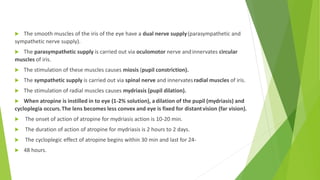  The smooth muscles of the iris of the eye have a dual nerve supply(parasympathetic and
sympathetic nerve supply).
 The parasympathetic supply is carried out via oculomotor nerve andinnervates circular
muscles of iris.
 The stimulation of these muscles causes miosis (pupil constriction).
 The sympathetic supply is carried out via spinal nerve and innervatesradial muscles of iris.
 The stimulation of radial muscles causes mydriasis (pupil dilation).
 When atropine is instilled in to eye (1-2% solution), adilation of the pupil (mydriasis) and
cycloplegia occurs.The lens becomes less convex and eye is fixed for distantvision (far vision).
 The onset of action of atropine for mydriasis action is 10-20 min.
 The duration of action of atropine for mydriasis is 2 hours to 2 days.
 The cycloplegic effect of atropine begins within 30 min and last for 24-
 48 hours.
 