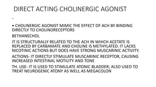 DIRECT ACTING CHOLINERGIC AGONIST
.
• CHOLINERGIC AGONIST MIMIC THE EFFECT OF ACH BY BINDING
DIRECTLY TO CHOLINORECEPTORS
BETHANECHOL
IT IS STRUCTURALLY RELATED TO THE ACH IN WHICH ACETATE IS
REPLACED BY CARBAMATE AND CHOLINE IS METHYLATED. IT LACKS
NICOTINIC ACTIONS BUT DOES HAVE STRONG MUSCARINIC ACTIVITY.
ACTIONS- IT DIRECTLY STIMULATE MUSCARINIC RECEPTOR, CAUSING
INCREASED INTESTINAL MOTILITY AND TONE
TH. USE- IT IS USED TO STIMULATE ATONIC BLADDER; ALSO USED TO
TREAT NEUROGENIC ATONY AS WELL AS MEGACOLON
 