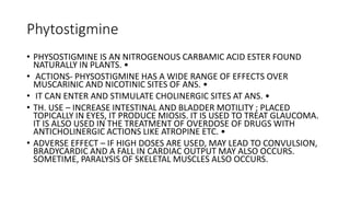 Phytostigmine
• PHYSOSTIGMINE IS AN NITROGENOUS CARBAMIC ACID ESTER FOUND
NATURALLY IN PLANTS. •
• ACTIONS- PHYSOSTIGMINE HAS A WIDE RANGE OF EFFECTS OVER
MUSCARINIC AND NICOTINIC SITES OF ANS. •
• IT CAN ENTER AND STIMULATE CHOLINERGIC SITES AT ANS. •
• TH. USE – INCREASE INTESTINAL AND BLADDER MOTILITY ; PLACED
TOPICALLY IN EYES, IT PRODUCE MIOSIS. IT IS USED TO TREAT GLAUCOMA.
IT IS ALSO USED IN THE TREATMENT OF OVERDOSE OF DRUGS WITH
ANTICHOLINERGIC ACTIONS LIKE ATROPINE ETC. •
• ADVERSE EFFECT – IF HIGH DOSES ARE USED, MAY LEAD TO CONVULSION,
BRADYCARDIC AND A FALL IN CARDIAC OUTPUT MAY ALSO OCCURS.
SOMETIME, PARALYSIS OF SKELETAL MUSCLES ALSO OCCURS.
 