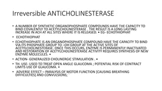 Irreversible ANTICHOLINESTERASE
• A NUMBER OF SYNTHETIC ORGANOPHOSPHATE COMPOUNDS HAVE THE CAPACITY TO
BIND COVALENTLY TO ACETYLCHOLINESTERASE . THE RESULT IS A LONG LASTING
INCREASE IN ACH AT ALL SITES WHERE IT IS RELEASED. • EG- ECHOTHIOPHAT
• ECHOTHIOPHAT
• ECHOTHIOPHATE IS AN ORGANOPHOSPHATE COMPOUND HAVE THE CAPACITY TO BIND
VIA ITS PHOSPHATE GROUP TO –OH GROUP AT THE ACTIVE SITES OF
ACETYLCHOLINESTERASE. ONCE THIS OCCURS, ENZYME IS PERMANENTLY INACTIVATED
AND RESTORATION OF ACETYLCHOLINESTERASE ACTIVITY REQUIRES SYNTHESIS OF NEW
ENZYME MOLECULES. •
• ACTION- GENERALIZED CHOLINERGIC STIMULATION . •
• TH. USE- USED TO TREAT OPEN ANGLE GLAUCOMA ; POTENTIAL RISK OF CONTRACT
LIMITS USE OF GLAUCOMA. •
• ADVERSE EFFECT – PARALYSIS OF MOTOR FUNCTION [CAUSING BREATHING
DIFFICULTIES] AND CONVULSIONS; `
 