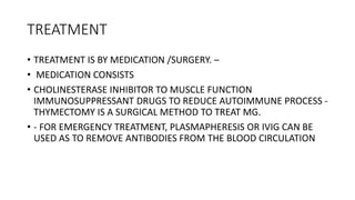 TREATMENT
• TREATMENT IS BY MEDICATION /SURGERY. –
• MEDICATION CONSISTS
• CHOLINESTERASE INHIBITOR TO MUSCLE FUNCTION
IMMUNOSUPPRESSANT DRUGS TO REDUCE AUTOIMMUNE PROCESS -
THYMECTOMY IS A SURGICAL METHOD TO TREAT MG.
• - FOR EMERGENCY TREATMENT, PLASMAPHERESIS OR IVIG CAN BE
USED AS TO REMOVE ANTIBODIES FROM THE BLOOD CIRCULATION
 