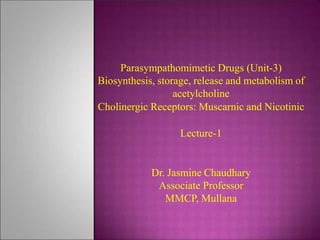 Parasympathomimetic Drugs (Unit-3)
Biosynthesis, storage, release and metabolism of
acetylcholine
Cholinergic Receptors: Muscarnic and Nicotinic
Lecture-1
Dr. Jasmine Chaudhary
Associate Professor
MMCP, Mullana
 
