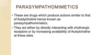 PARASYMPATHOMIMETICS
 These are drugs which produce actions similar to that
of Acetylcholine hence known as
parasympathomimetics.
 They act either by directly interacting with cholinergic
receptors or by increasing availability of Acetylcholine
at these sites.
 