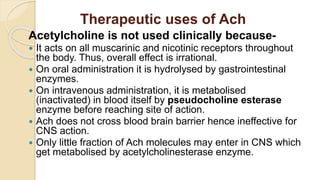 Therapeutic uses of Ach
Acetylcholine is not used clinically because-
 It acts on all muscarinic and nicotinic receptors throughout
the body. Thus, overall effect is irrational.
 On oral administration it is hydrolysed by gastrointestinal
enzymes.
 On intravenous administration, it is metabolised
(inactivated) in blood itself by pseudocholine esterase
enzyme before reaching site of action.
 Ach does not cross blood brain barrier hence ineffective for
CNS action.
 Only little fraction of Ach molecules may enter in CNS which
get metabolised by acetylcholinesterase enzyme.
 