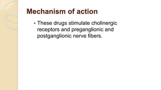 Mechanism of action
 These drugs stimulate cholinergic
receptors and preganglionic and
postganglionic nerve fibers.
 