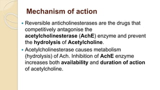 Mechanism of action
 Reversible anticholinesterases are the drugs that
competitively antagonise the
acetylcholinesterase (AchE) enzyme and prevent
the hydrolysis of Acetylcholine.
 Acetylcholinesterase causes metabolism
(hydrolysis) of Ach. Inhibition of AchE enzyme
increases both availability and duration of action
of acetylcholine.
 