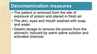 Decontamination measures
• The patient is removed from the site of
exposure of poison and placed in fresh air.
• The skin, eyes and mouth washed with soap
and water.
• Gastric lavage to remove the poison from the
stomach; induced by warm saline solution and
activated charcoal.
 