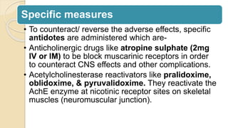 Specific measures
• To counteract/ reverse the adverse effects, specific
antidotes are administered which are-
• Anticholinergic drugs like atropine sulphate (2mg
IV or IM) to be block muscarinic receptors in order
to counteract CNS effects and other complications.
• Acetylcholinesterase reactivators like pralidoxime,
oblidoxime, & pyruvalidoxime. They reactivate the
AchE enzyme at nicotinic receptor sites on skeletal
muscles (neuromuscular junction).
 