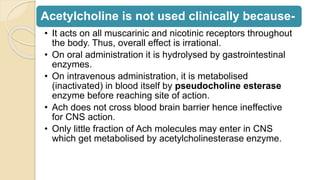 Acetylcholine is not used clinically because-
• It acts on all muscarinic and nicotinic receptors throughout
the body. Thus, overall effect is irrational.
• On oral administration it is hydrolysed by gastrointestinal
enzymes.
• On intravenous administration, it is metabolised
(inactivated) in blood itself by pseudocholine esterase
enzyme before reaching site of action.
• Ach does not cross blood brain barrier hence ineffective
for CNS action.
• Only little fraction of Ach molecules may enter in CNS
which get metabolised by acetylcholinesterase enzyme.
 