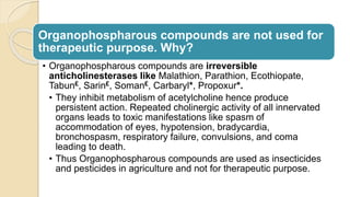 Organophospharous compounds are not used for
therapeutic purpose. Why?
• Organophospharous compounds are irreversible
anticholinesterases like Malathion, Parathion, Ecothiopate,
Tabun£, Sarin£, Soman£, Carbaryl*, Propoxur*.
• They inhibit metabolism of acetylcholine hence produce
persistent action. Repeated cholinergic activity of all innervated
organs leads to toxic manifestations like spasm of
accommodation of eyes, hypotension, bradycardia,
bronchospasm, respiratory failure, convulsions, and coma
leading to death.
• Thus Organophospharous compounds are used as insecticides
and pesticides in agriculture and not for therapeutic purpose.
 