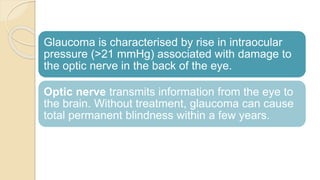 Glaucoma is characterised by rise in intraocular
pressure (>21 mmHg) associated with damage to
the optic nerve in the back of the eye.
Optic nerve transmits information from the eye to
the brain. Without treatment, glaucoma can cause
total permanent blindness within a few years.
 
