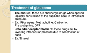 Treatment of glaucoma
• The miotics: these are cholinergic drugs when applied
topically constriction of the pupil and a fall in intraocular
pressure.
• Ex. Pilocarpine, Methacholine, Carbachol,
Physostigmine, DFP
• Beta adrenoceptor blockers: these drugs act by
lowering intraoccular pressure due to constriction of
pupil.
• Ex. Timolol
 