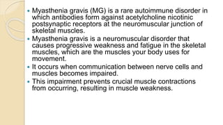  Myasthenia gravis (MG) is a rare autoimmune disorder in
which antibodies form against acetylcholine nicotinic
postsynaptic receptors at the neuromuscular junction of
skeletal muscles.
 Myasthenia gravis is a neuromuscular disorder that
causes progressive weakness and fatigue in the skeletal
muscles, which are the muscles your body uses for
movement.
 It occurs when communication between nerve cells and
muscles becomes impaired.
 This impairment prevents crucial muscle contractions
from occurring, resulting in muscle weakness.
 