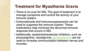 Treatment for Myasthenia Gravis
 There is no cure for MG. The goal of treatment is to
manage symptoms and control the activity of your
immune system.
 Corticosteroids and immunosuppressants can be
used to suppress the immune system. These
medications help minimize the abnormal immune
response that occurs in MG.
 Additionally, acetylcholinesterase inhibitors, such as
physostigmine, neostigmine, pyridostigmine can be
used to increase communication between nerves and
muscles.
 