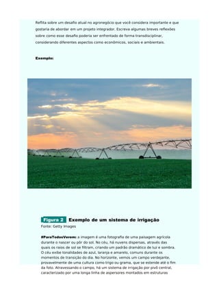 Reflita sobre um desaﬁo atual no agronegócio que você considera importante e que
gostaria de abordar em um projeto integrador. Escreva algumas breves reflexões
sobre como esse desaﬁo poderia ser enfrentado de forma transdisciplinar,
considerando diferentes aspectos como econômicos, sociais e ambientais.
Exemplo:
Figura 2 Exemplo de um sistema de irrigação
Fonte: Getty Images
#ParaTodosVerem: a imagem é uma fotograﬁa de uma paisagem agrícola
durante o nascer ou pôr do sol. No céu, há nuvens dispersas, através das
quais os raios de sol se ﬁltram, criando um padrão dramático de luz e sombra.
O céu exibe tonalidades de azul, laranja e amarelo, comuns durante os
momentos de transição do dia. No horizonte, vemos um campo verdejante,
provavelmente de uma cultura como trigo ou grama, que se estende até o ﬁm
da foto. Atravessando o campo, há um sistema de irrigação por pivô central,
caracterizado por uma longa linha de aspersores montados em estruturas
 