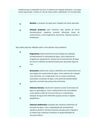 metálicas que se estendem em arco. O sistema de irrigação está ativo, com água
sendo esguichada, criando um véu de névoa sobre a plantação. Fim da descrição.
Desaﬁo: a escassez de água para irrigação nas áreas agrícolas;
Solução proposta: para enfrentar esse desaﬁo de forma
transdisciplinar, podemos envolver diferentes áreas de
conhecimento, como Engenharia, Economia, Ciências Sociais e
Ambientais.
Aqui estão algumas reflexões sobre como abordar esse problema:
Engenharia: desenvolvimento de tecnologias de captação,
armazenamento e reutilização de água, como sistemas de
irrigação por gotejamento, tanques de armazenamento de água
da chuva e métodos de dessalinização para aproveitar água do
mar;
Economia: análise dos custos e benefícios de investimentos em
tecnologias de conservação de água, como sistemas de irrigação
mais eﬁcientes, em comparação com os custos econômicos
associados à escassez de água, como perda de produtividade
agrícola e aumento dos preços dos alimentos;
Ciências Sociais: estudo dos impactos sociais da escassez de
água no agronegócio, como o deslocamento de comunidades
rurais devido à falta de recursos hídricos e a distribuição
desigual de água entre diferentes grupos sociais e regiões
geográﬁcas;
Ciências Ambientais: avaliação dos impactos ambientais da
escassez de água, como a degradação dos ecossistemas
aquáticos devido à retirada excessiva de água para irrigação e
os efeitos das mudanças climáticas na disponibilidade de
recursos hídrico.
 