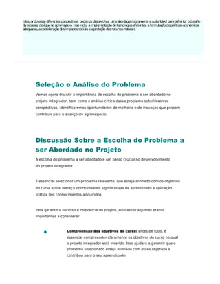 Integrandoessas diferentes perspectivas, podemos desenvolver umaabordagemabrangenteesustentável paraenfrentar odesaﬁo
daescassez deáguanoagronegócio. Issoinclui aimplementaçãodetecnologiaseﬁcientes, aformulaçãodepolíticaseconômicas
adequadas, aconsideraçãodosimpactossociaiseaproteçãodosrecursosnaturais.
Seleção e Análise do Problema
Vamos agora discutir a importância da escolha do problema a ser abordado no
projeto integrador, bem como a análise crítica desse problema sob diferentes
perspectivas. Identiﬁcaremos oportunidades de melhoria e de inovação que possam
contribuir para o avanço do agronegócio.
Discussão Sobre a Escolha do Problema a
ser Abordado no Projeto
A escolha do problema a ser abordado é um passo crucial no desenvolvimento
do projeto integrador.
É essencial selecionar um problema relevante, que esteja alinhado com os objetivos
do curso e que ofereça oportunidades signiﬁcativas de aprendizado e aplicação
prática dos conhecimentos adquiridos.
Para garantir o sucesso e relevância do projeto, aqui estão algumas etapas
importantes a considerar:
Compreensão dos objetivos do curso: antes de tudo, é
essencial compreender claramente os objetivos do curso no qual
o projeto integrador está inserido. Isso ajudará a garantir que o
problema selecionado esteja alinhado com esses objetivos e
contribua para o seu aprendizado;
 