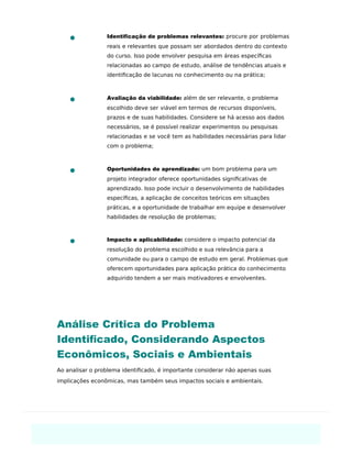Identiﬁcação de problemas relevantes: procure por problemas
reais e relevantes que possam ser abordados dentro do contexto
do curso. Isso pode envolver pesquisa em áreas especíﬁcas
relacionadas ao campo de estudo, análise de tendências atuais e
identiﬁcação de lacunas no conhecimento ou na prática;
Avaliação da viabilidade: além de ser relevante, o problema
escolhido deve ser viável em termos de recursos disponíveis,
prazos e de suas habilidades. Considere se há acesso aos dados
necessários, se é possível realizar experimentos ou pesquisas
relacionadas e se você tem as habilidades necessárias para lidar
com o problema;
Oportunidades de aprendizado: um bom problema para um
projeto integrador oferece oportunidades signiﬁcativas de
aprendizado. Isso pode incluir o desenvolvimento de habilidades
especíﬁcas, a aplicação de conceitos teóricos em situações
práticas, e a oportunidade de trabalhar em equipe e desenvolver
habilidades de resolução de problemas;
Impacto e aplicabilidade: considere o impacto potencial da
resolução do problema escolhido e sua relevância para a
comunidade ou para o campo de estudo em geral. Problemas que
oferecem oportunidades para aplicação prática do conhecimento
adquirido tendem a ser mais motivadores e envolventes.
Análise Crítica do Problema
Identiﬁcado, Considerando Aspectos
Econômicos, Sociais e Ambientais
Ao analisar o problema identiﬁcado, é importante considerar não apenas suas
implicações econômicas, mas também seus impactos sociais e ambientais.
 