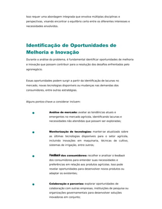 Isso requer uma abordagem integrada que envolva múltiplas disciplinas e
perspectivas, visando encontrar o equilíbrio certo entre os diferentes interesses e
necessidades envolvidos.
Identiﬁcação de Oportunidades de
Melhoria e Inovação
Durante a análise do problema, é fundamental identiﬁcar oportunidades de melhoria
e inovação que possam contribuir para a resolução dos desaﬁos enfrentados pelo
agronegócio.
Essas oportunidades podem surgir a partir da identiﬁcação de lacunas no
mercado, novas tecnologias disponíveis ou mudanças nas demandas dos
consumidores, entre outras estratégias.
Alguns pontos-chave a considerar incluem:
Análise de mercado: avaliar as tendências atuais e
emergentes no mercado agrícola, identiﬁcando lacunas e
necessidades não atendidas que possam ser exploradas;
Monitorização de tecnologias: manter-se atualizado sobre
as últimas tecnologias disponíveis para o setor agrícola,
incluindo inovações em maquinaria, técnicas de cultivo,
sistemas de irrigação, entre outros;
Feedback dos consumidores: recolher e analisar o feedback
dos consumidores para entender suas necessidades e
preferências em relação aos produtos agrícolas. Isso pode
revelar oportunidades para desenvolver novos produtos ou
adaptar os existentes;
Colaboração e parcerias: explorar oportunidades de
colaboração com outras empresas, instituições de pesquisa ou
organizações governamentais para desenvolver soluções
inovadoras em conjunto;
 